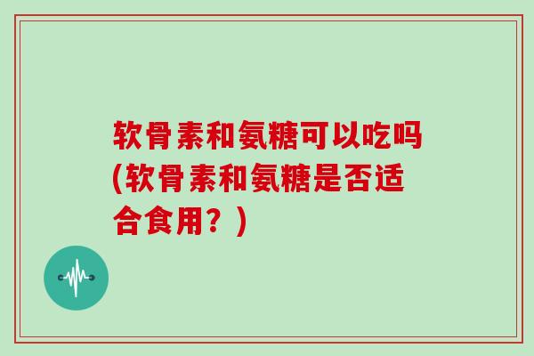 软骨素和氨糖可以吃吗(软骨素和氨糖是否适合食用？)
