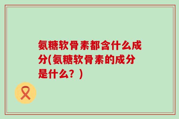 氨糖软骨素都含什么成分(氨糖软骨素的成分是什么？)