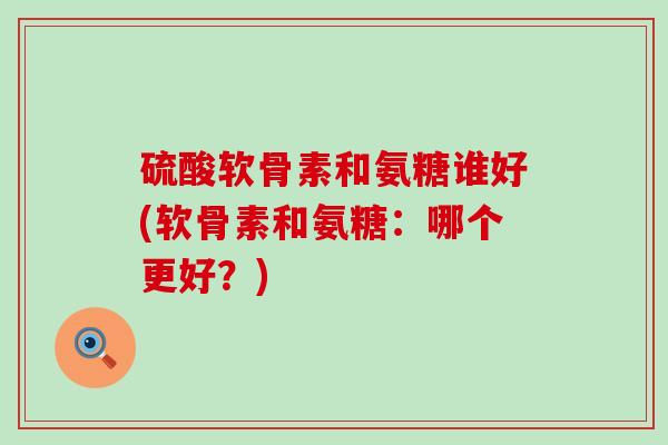 硫酸软骨素和氨糖谁好(软骨素和氨糖：哪个更好？)