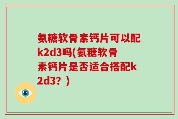 氨糖软骨素钙片可以配k2d3吗(氨糖软骨素钙片是否适合搭配k2d3?) 氨糖软骨素钙片可以配k2d3吗(氨糖软骨素钙片是否适合搭配k2d3?)
