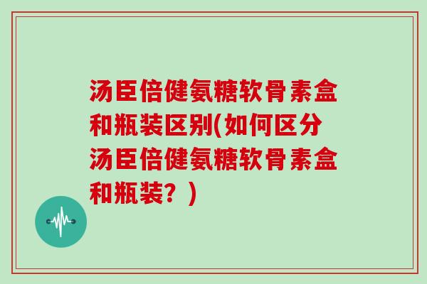 汤臣倍健氨糖软骨素盒和瓶装区别(如何区分汤臣倍健氨糖软骨素盒和瓶装?) 汤臣倍健氨糖软骨素盒和瓶装区别(如何区分汤臣倍健氨糖软骨素盒和瓶装?)