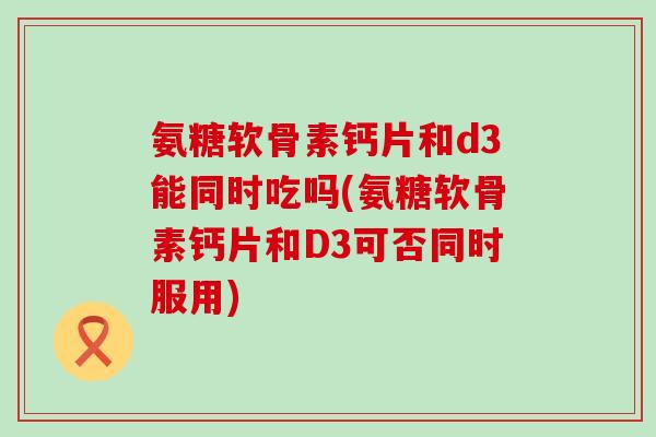 氨糖软骨素钙片和d3能同时吃吗(氨糖软骨素钙片和D3可否同时服用)