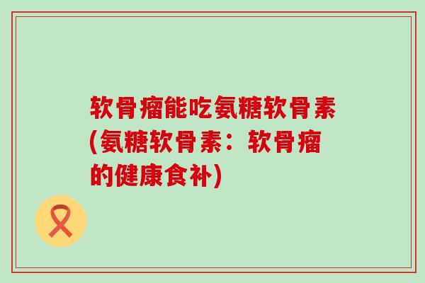软骨瘤能吃氨糖软骨素(氨糖软骨素:软骨瘤的健康食补) 软骨瘤能吃氨糖软骨素(氨糖软骨素:软骨瘤的健康食补)