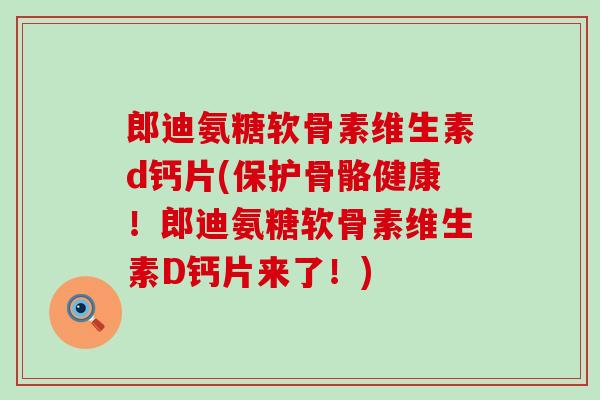 郎迪氨糖软骨素维生素d钙片(保护骨骼健康！郎迪氨糖软骨素维生素D钙片来了！)