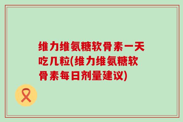 维力维氨糖软骨素一天吃几粒(维力维氨糖软骨素每日剂量建议)