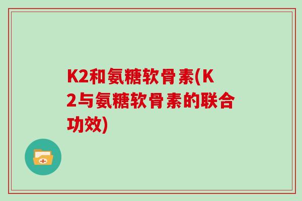 K2和氨糖软骨素(K2与氨糖软骨素的联合功效) K2和氨糖软骨素(K2与氨糖软骨素的联合功效)