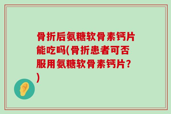 后氨糖软骨素钙片能吃吗(患者可否服用氨糖软骨素钙片？)
