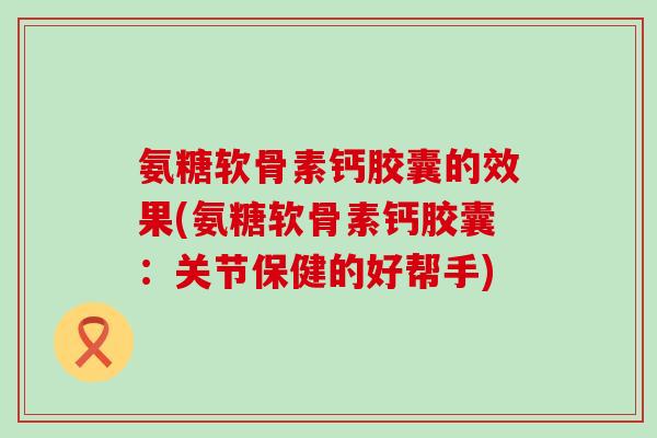 氨糖软骨素钙胶囊的效果(氨糖软骨素钙胶囊：关节保健的好帮手)
