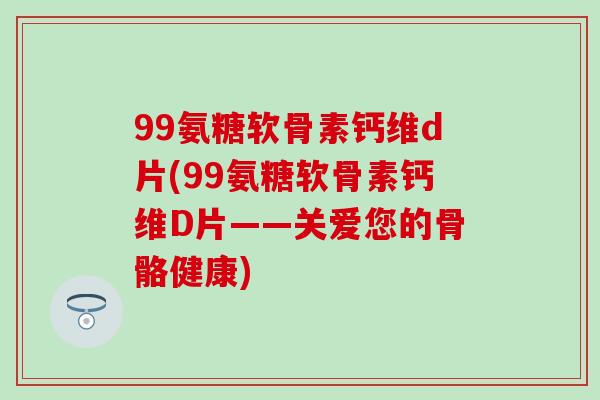 99氨糖软骨素钙维d片(99氨糖软骨素钙维D片——关爱您的骨骼健康) 99氨糖软骨素钙维d片(99氨糖软骨素钙维D片——关爱您的骨骼健康)