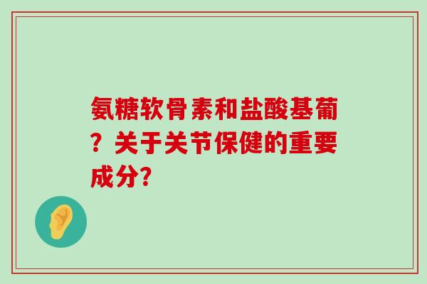 氨糖软骨素和盐酸基葡?关于关节保健的重要成分? 氨糖软骨素和盐酸基葡?关于关节保健的重要成分?