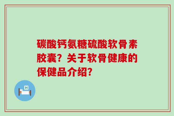 碳酸钙氨糖硫酸软骨素胶囊?关于软骨健康的保健品介绍? 碳酸钙氨糖硫酸软骨素胶囊?关于软骨健康的保健品介绍?
