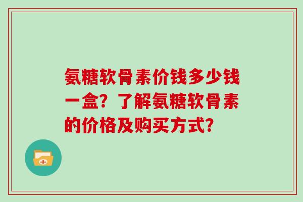 氨糖软骨素价钱多少钱一盒？了解氨糖软骨素的价格及购买方式？