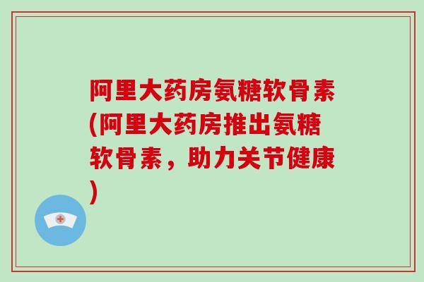 阿里大药房氨糖软骨素(阿里大药房推出氨糖软骨素，助力关节健康)