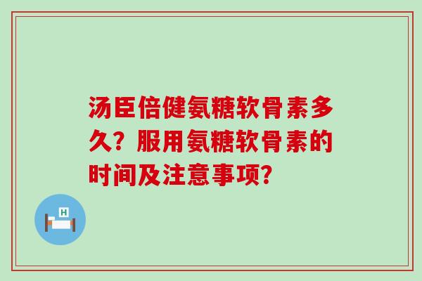 汤臣倍健氨糖软骨素多久？服用氨糖软骨素的时间及注意事项？
