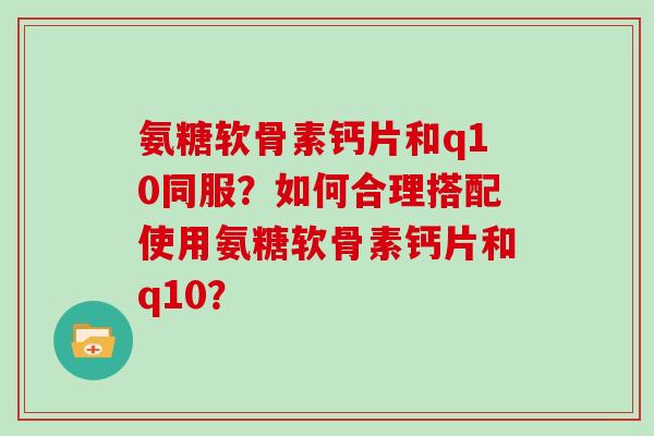 氨糖软骨素钙片和q10同服?如何合理搭配使用氨糖软骨素钙片和q10? 氨糖软骨素钙片和q10同服?如何合理搭配使用氨糖软骨素钙片和q10?
