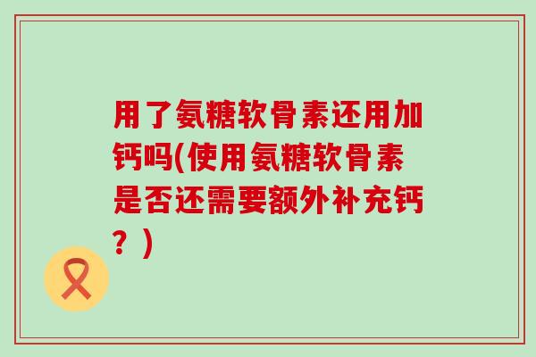 用了氨糖软骨素还用加钙吗(使用氨糖软骨素是否还需要额外补充钙?) 用了氨糖软骨素还用加钙吗(使用氨糖软骨素是否还需要额外补充钙?)