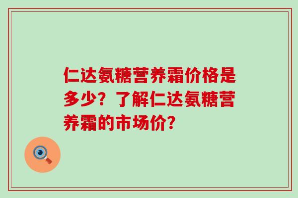 仁达氨糖营养霜价格是多少?了解仁达氨糖营养霜的市场价? 仁达氨糖营养霜价格是多少?了解仁达氨糖营养霜的市场价?