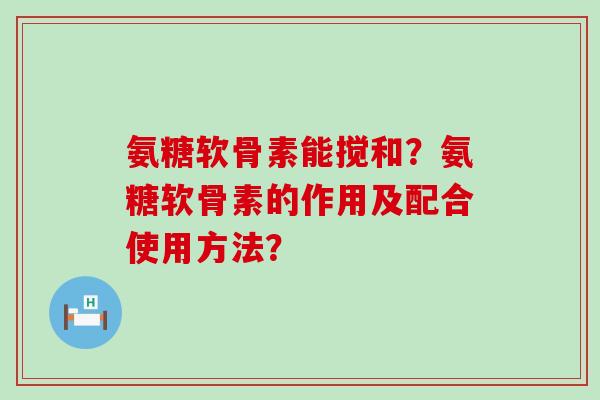 氨糖软骨素能搅和?氨糖软骨素的作用及配合使用方法? 氨糖软骨素能搅和?氨糖软骨素的作用及配合使用方法?