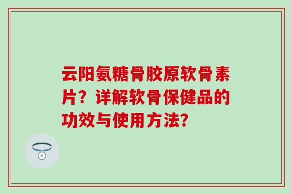 云阳氨糖骨胶原软骨素片?详解软骨保健品的功效与使用方法? 云阳氨糖骨胶原软骨素片?详解软骨保健品的功效与使用方法?