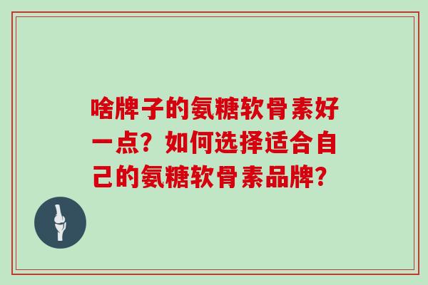 啥牌子的氨糖软骨素好一点?如何选择适合自己的氨糖软骨素品牌? 啥牌子的氨糖软骨素好一点?如何选择适合自己的氨糖软骨素品牌?