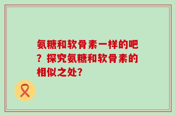 氨糖和软骨素一样的吧?探究氨糖和软骨素的相似之处? 氨糖和软骨素一样的吧?探究氨糖和软骨素的相似之处?