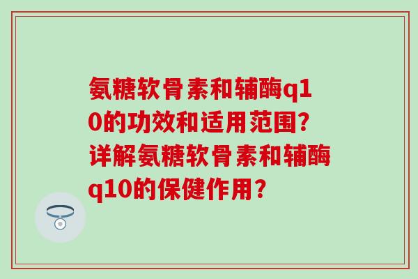 氨糖软骨素和辅酶q10的功效和适用范围？详解氨糖软骨素和辅酶q10的保健作用？