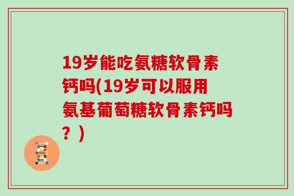 19岁能吃氨糖软骨素钙吗(19岁可以服用氨基葡萄糖软骨素钙吗？)