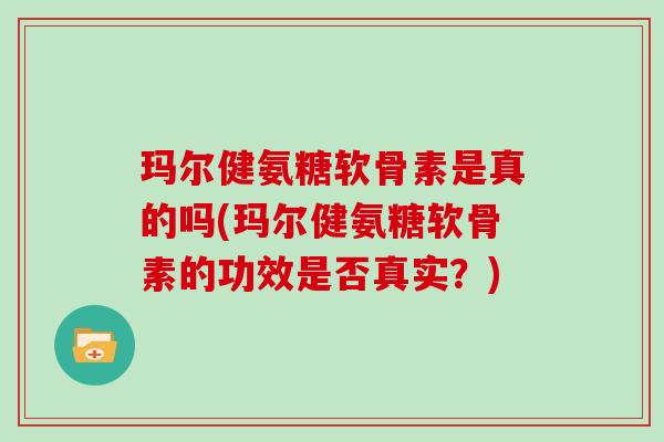 玛尔健氨糖软骨素是真的吗(玛尔健氨糖软骨素的功效是否真实?) 玛尔健氨糖软骨素是真的吗(玛尔健氨糖软骨素的功效是否真实?)