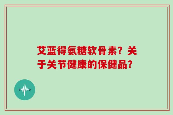 艾蓝得氨糖软骨素？关于关节健康的保健品？