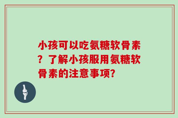 小孩可以吃氨糖软骨素?了解小孩服用氨糖软骨素的注意事项? 小孩可以吃氨糖软骨素?了解小孩服用氨糖软骨素的注意事项?