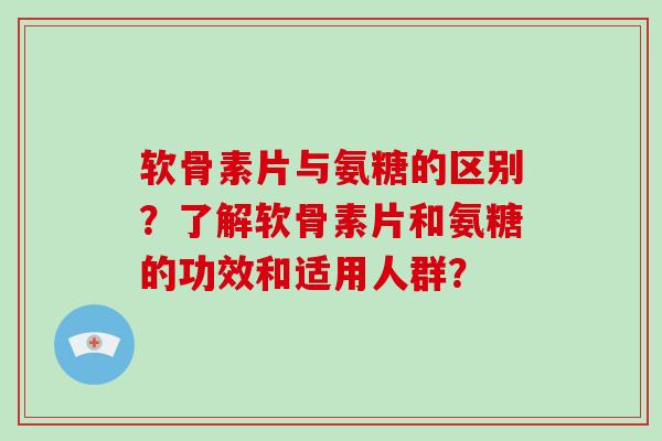 软骨素片与氨糖的区别？了解软骨素片和氨糖的功效和适用人群？