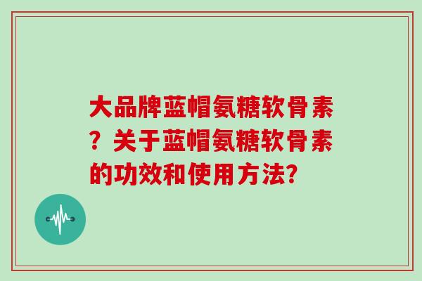 大品牌蓝帽氨糖软骨素?关于蓝帽氨糖软骨素的功效和使用方法? 大品牌蓝帽氨糖软骨素?关于蓝帽氨糖软骨素的功效和使用方法?