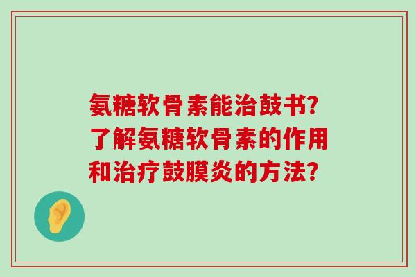氨糖软骨素能鼓书?了解氨糖软骨素的作用和鼓膜炎的方法? 氨糖软骨素能鼓书?了解氨糖软骨素的作用和鼓膜炎的方法?