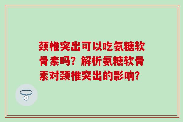 颈椎突出可以吃氨糖软骨素吗？解析氨糖软骨素对颈椎突出的影响？