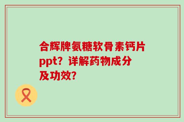 合辉牌氨糖软骨素钙片ppt？详解成分及功效？