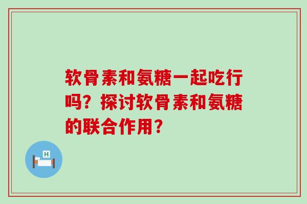 软骨素和氨糖一起吃行吗？探讨软骨素和氨糖的联合作用？