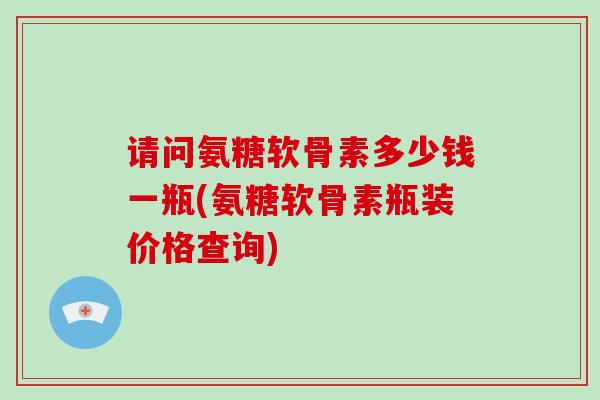 请问氨糖软骨素多少钱一瓶(氨糖软骨素瓶装价格查询)