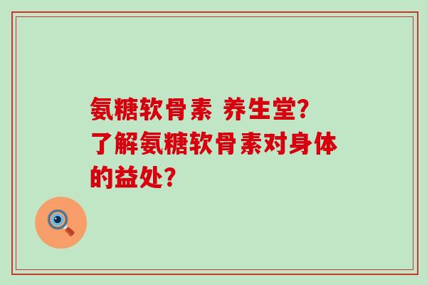 氨糖软骨素 养生堂?了解氨糖软骨素对身体的益处? 氨糖软骨素 养生堂?了解氨糖软骨素对身体的益处?