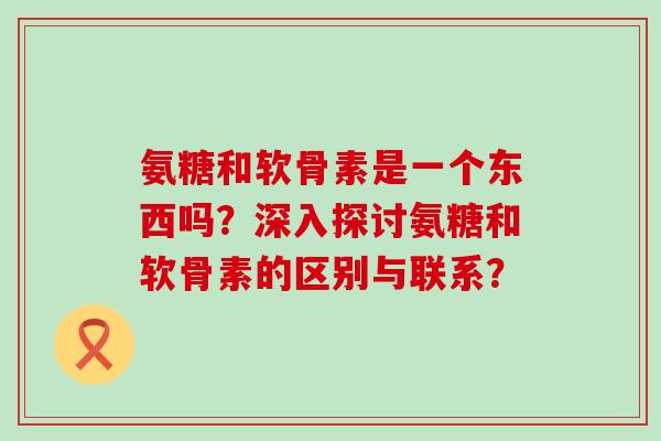 氨糖和软骨素是一个东西吗?深入探讨氨糖和软骨素的区别与联系? 氨糖和软骨素是一个东西吗?深入探讨氨糖和软骨素的区别与联系?