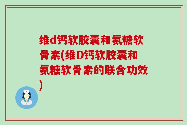 维d钙软胶囊和氨糖软骨素(维D钙软胶囊和氨糖软骨素的联合功效) 维d钙软胶囊和氨糖软骨素(维D钙软胶囊和氨糖软骨素的联合功效)