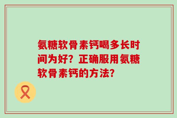 氨糖软骨素钙喝多长时间为好?正确服用氨糖软骨素钙的方法? 氨糖软骨素钙喝多长时间为好?正确服用氨糖软骨素钙的方法?