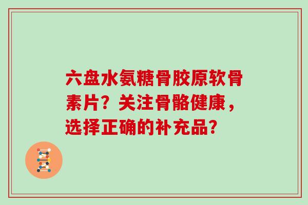 六盘水氨糖骨胶原软骨素片?关注骨骼健康,选择正确的补充品? 六盘水氨糖骨胶原软骨素片?关注骨骼健康,选择正确的补充品?