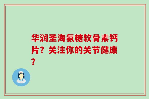 华润圣海氨糖软骨素钙片？关注你的关节健康？