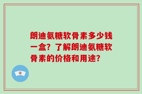 朗迪氨糖软骨素多少钱一盒？了解朗迪氨糖软骨素的价格和用途？