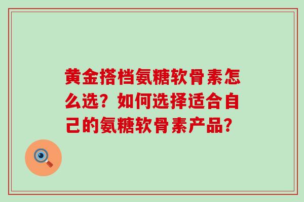 黄金搭档氨糖软骨素怎么选？如何选择适合自己的氨糖软骨素产品？