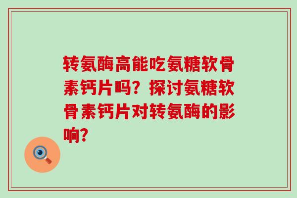 转氨酶高能吃氨糖软骨素钙片吗?探讨氨糖软骨素钙片对转氨酶的影响? 转氨酶高能吃氨糖软骨素钙片吗?探讨氨糖软骨素钙片对转氨酶的影响?
