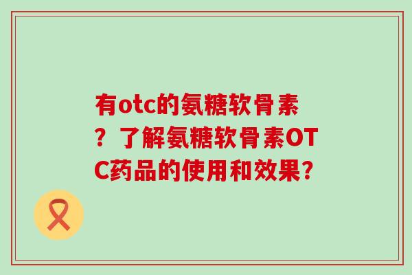 有otc的氨糖软骨素？了解氨糖软骨素OTC药品的使用和效果？