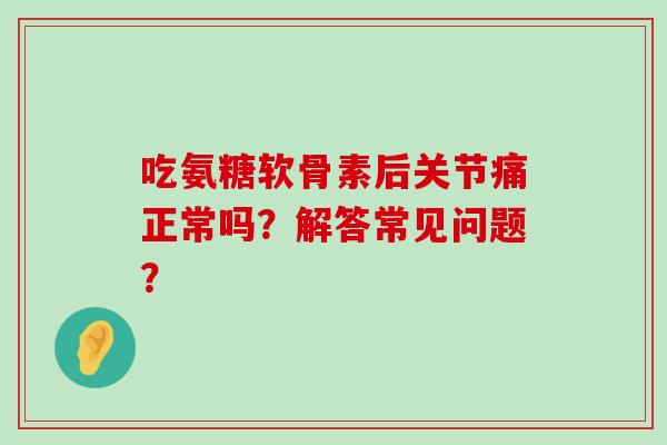 吃氨糖软骨素后关节痛正常吗？解答常见问题？