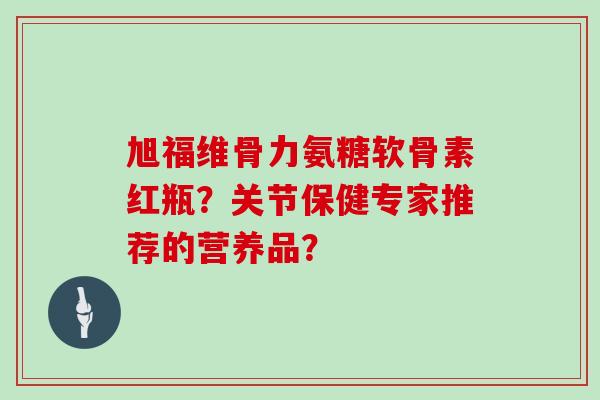 旭福维骨力氨糖软骨素红瓶?关节保健专家推荐的营养品? 旭福维骨力氨糖软骨素红瓶?关节保健专家推荐的营养品?