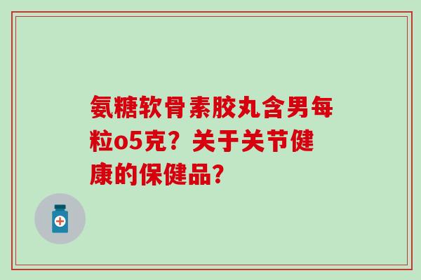 氨糖软骨素胶丸含男每粒o5克?关于关节健康的保健品? 氨糖软骨素胶丸含男每粒o5克?关于关节健康的保健品?